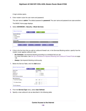 Page 136A login window opens.
4. Enter modem router the user name and password.
The user name is admin. The default password is password. The user name and password are case-sensitive.
The BASIC Home page displays.
5. Select 
ADVANCED > Security > Block Services. 6.
If this is the first time that you add an outbound firewall rule, in the Services Blocking section, specify how the
modem 
router applies outbound rules:
• Per Schedule
. Use keyword blocking according to a schedule that you set.
For more...