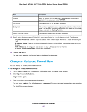 Page 137Description
Field
Select the protocol (TCP or UDP) that is associated with the service or
application.
 If you are unsure, select TCP/UDP.
Protocol
Enter the star

t port for the service or application.
Starting Port
If the service or application uses a range of ports, enter the end port for the
range. If the service or application uses a single port, repeat the port number
that you entered in the Starting Port field.
Ending P

ort
Enter the name of the custom service or application.
Service Type/User...