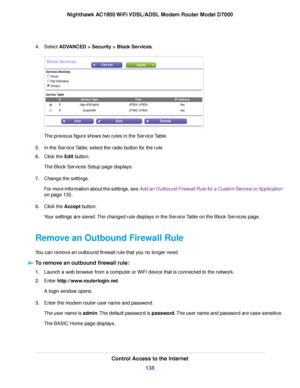 Page 1384.
Select ADVANCED > Security > Block Services. The previous figure shows two rules in the Service Table.
5. In the Service Table, select the radio button for the rule.
6. Click the 
Edit button.
The Block Services Setup page displays.
7. Change the settings.
For more information about the settings, see Add an Outbound Firewall Rule for a Custom Service or Application
on page 
135.
8. Clic
k the Accept button.
Y

our settings are saved. The changed rule displays in the Service Table on the Block Services...