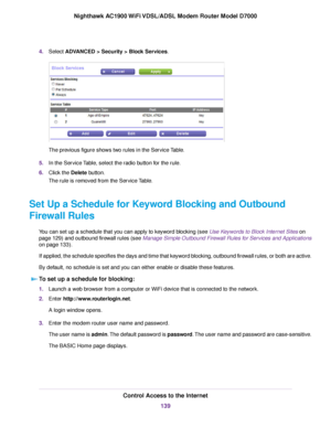 Page 1394.
Select ADVANCED > Security > Block Services. The previous figure shows two rules in the Service Table.
5. In the Service Table, select the radio button for the rule.
6. Click the 
Delete button.
The r
ule is removed from the Service Table.
Set Up a Schedule for Keyword Blocking and Outbound
Firewall Rules You can set up a schedule that you can apply to keyword blocking (see Use Keywords to Block Internet Sites on
page 129) and outbound fire

wall rules (see Manage Simple Outbound Firewall Rules for...