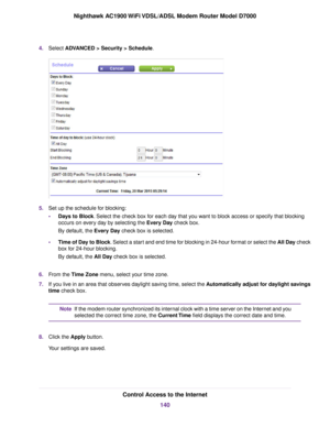 Page 1404.
Select ADVANCED > Security > Schedule. 5.
Set up the schedule for blocking:
•Days to Block
. Select the check box for each day that you want to block access or specify that blocking
occurs on every day by selecting the Every Day
 check box.
By default, the 
Every Day check box is selected.
• Time of Day to Block. Select a start and end time for blocking in 24-hour format or select the All Day
 check
box for 24-hour blocking.
By default, the 
All Day check box is selected.
6. From the 
Time Zone menu,...