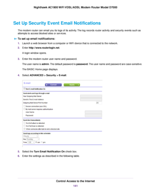 Page 141Set Up Security Event Email Notifications
The modem router can email you its logs of its activity. The log records router activity and security events such as
attempts to access blocked sites or services.
To set up email notifications: 1.
Launch a web browser from a computer or WiFi device that is connected to the network.
2. Enter 
http://www.routerlogin.net.
A login window opens.
3. Enter the 
modem router user name and password.
The user name is 
admin. The default password is password. The user name...