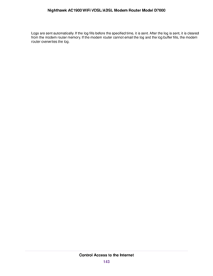 Page 143Logs are sent automatically. If the log fills before the specified time, it is sent. After the log is sent, it is cleared
from the modem router memory. If the modem router cannot email the log and the log buffer fills, the modem
router
 overwrites the log. Control Access to the Internet
143
Nighthawk AC1900 WiFi VDSL/ADSL Modem Router Model D7000 