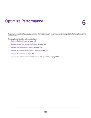 Page 1446
Optimize Performance
This chapter describes how you can optimize the modem router’s performance and manage the traffic flows through the
modem router.
The chapter contains the f ollowing sections:
• Optimize Traffic with QoS
 on page 145
• Manage Default and Custom QoS Rules
 on page 146
• Manage Uplink Bandwidth Control
 on page 152
• Manage Wi-Fi Multimedia Quality of Service on page 
153
• Manage Beamforming on page 
154
• Improve Network Connections With Universal Plug and Play
 on page 155 144 