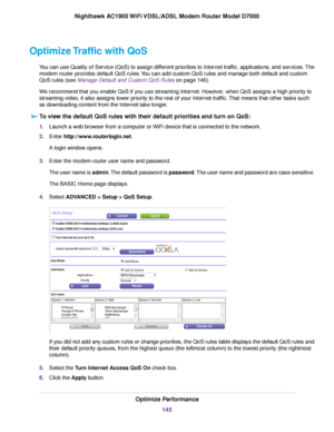 Page 145Optimize Traffic with QoS
You can use Quality of Service (QoS) to assign different priorities to Internet traffic, applications, and services. The
modem router provides default QoS rules. You can add custom QoS rules and manage both default and custom
QoS r
ules (see 
Manage Default and Custom QoS Rules on page 146).
W
e recommend that you enable QoS if you use streaming Internet. However, when QoS assigns a high priority to
streaming video, it also assigns lower priority to the rest of your Internet...