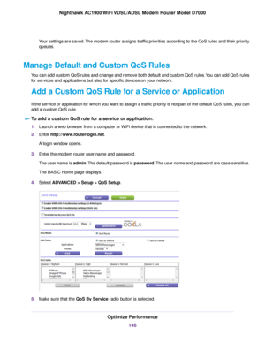 Page 146Your settings are saved. The modem router assigns traffic priorities according to the QoS rules and their priority
queues.
Manage Default and Custom QoS Rules You can add custom QoS rules and change and remove both default and custom QoS rules. You can add QoS rules
for services and applications but also for specific devices on your network.
Add a Custom QoS Rule for a Service or Application
If the service or application for which you want to assign a traffic priority is not part of the default QoS...