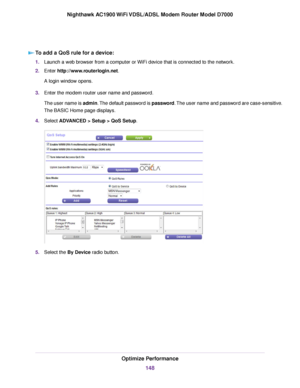 Page 148To add a QoS rule for a device:
1.
Launch a web browser from a computer or WiFi device that is connected to the network.
2. Enter http://www.routerlogin.net.
A login window opens.
3. Enter the 
modem router user name and password.
The user name is 
admin. The default password is password. The user name and password are case-sensitive.
The BASIC Home page displays.
4. Select ADVANCED > Setup > QoS Setup
. 5.
Select the 
By Device radio button. Optimize Performance
148
Nighthawk AC1900 WiFi VDSL/ADSL Modem...