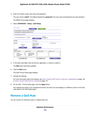 Page 1503.
Enter the modem router user name and password.
The user name is 
admin. The default password is password. The user name and password are case-sensitive.
The BASIC Home page displays.
4. Select ADVANCED > Setup > QoS Setup
. 5.
In the QoS rules table, click the service, application, or device to select it.
The 
Edit button becomes available.
6. Clic
k the Edit button.
The QoS Pr

iority Rules page displays.
7. Change the settings.
For more information about the settings, see Add a Custom QoS Rule for a...