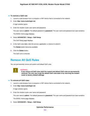 Page 151To remove a QoS rule:
1.
Launch a web browser from a computer or WiFi device that is connected to the network.
2. Enter http://www.routerlogin.net.
A login window opens.
3. Enter the 
modem router user name and password.
The user name is 
admin. The default password is password. The user name and password are case-sensitive.
The BASIC Home page displays.
4. Select ADVANCED > Setup > QoS Setup
.
The QoS Setup page displays.
5. In the QoS rules table, click the service, application, or device to select...