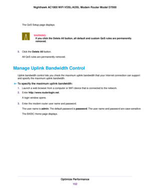 Page 152The QoS Setup page displays.
WARNING:If you click the Delete All button, all default and custom QoS rules are permanently
remo
ved. 5.
Click the 
Delete All button.
All QoS rules are permanently removed.
Manage Uplink Bandwidth Control Uplink bandwidth control lets you check the maximum uplink bandwidth that your Internet connection can support
and specify the maximum uplink bandwidth.To specify the maximum uplink bandwidth: 1.
Launch a web browser from a computer or WiFi device that is connected to the...