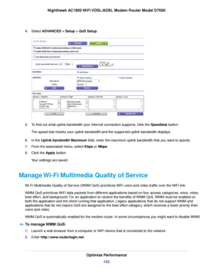 Page 1534.
Select ADVANCED > Setup > QoS Setup. 5.
To find out what uplink bandwidth your Internet connection supports, click the Speedtest
 button.
The speed test checks your uplink bandwidth and the supported uplink bandwidth displays.
6. In the 
Uplink bandwidth Maximum field, enter the maximum uplink bandwidth that you want to specify.
7. From the associated menu, select Kbps or Mbps.
8. Clic

k the 
Apply button.
Your settings are saved.
Manage Wi-Fi Multimedia Quality of Service Wi-Fi Multimedia Quality of...