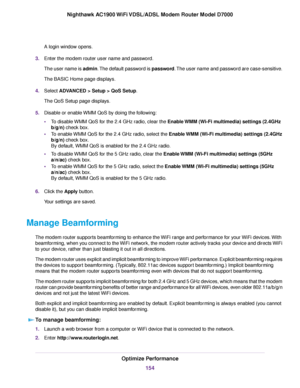 Page 154A login window opens.
3. Enter the modem router user name and password.
The user name is 
admin. The default password is password. The user name and password are case-sensitive.
The BASIC Home page displays.
4. Select ADVANCED > Setup > QoS Setup
.
The QoS Setup page displays.
5. Disable or enable WMM QoS by doing the following:
•To disable WMM QoS for the 2.4 GHz radio, clear the Enable WMM (Wi-Fi multimedia) settings (2.4GHz
b/g/n) check box.
• T

o enable WMM QoS for the 2.4 GHz radio, select the...