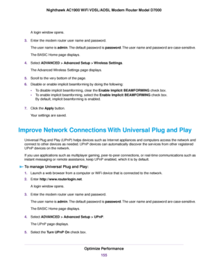 Page 155A login window opens.
3. Enter the modem router user name and password.
The user name is 
admin. The default password is password. The user name and password are case-sensitive.
The BASIC Home page displays.
4. Select ADVANCED > Advanced Setup > Wireless Settings
.
The Advanced Wireless Settings page displays.
5. Scroll to the very bottom of the page.
6. Disable or enable implicit beamforming by doing the following:
•To disable implicit beamforming, clear the Enable Implicit BEAMFORMING
 check box.
• To...