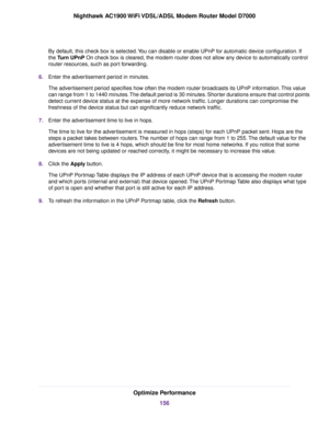 Page 156By default, this check box is selected. You can disable or enable UPnP for automatic device configuration. If
the Turn UPnP On check box is cleared, the modem router does not allow any device to automatically control
router resources
, such as port forwarding.
6. Enter the advertisement period in minutes.
The advertisement period specifies how often the 
modem router broadcasts its UPnP information. This value
can r
ange from 1 to 1440 minutes. The default period is 30 minutes. Shorter durations ensure...