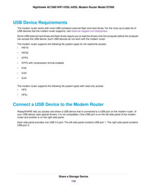 Page 158USB Device Requirements
The modem router works with most USB-compliant external flash and hard drives. For the most up-to-date list of
USB de
vices that the 
modem router supports, visit kbserver.netgear.com/readyshare.
Some USB external hard drives and flash drives require you to load the drivers onto the computer before the computer
can access the USB device. Such USB devices do not work with the 
modem router.
The 
modem router supports the following file system types for full read/write access:
•...