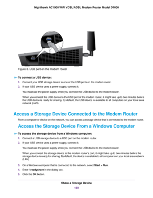 Page 159Figure 8. USB port on the modem router
To connect a USB device: 1.
Connect your USB storage device to one of the USB ports on the modem router.
2. If your USB device uses a power supply, connect it.
You must use the power supply when you connect the USB device to the modem router
.
When you connect the USB device to the USB port of the modem router, it might take up to two minutes before
the USB device is ready for sharing. By default, the USB device is available to all computers on your local area...