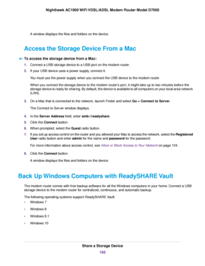 Page 160A window displays the files and folders on the device.
Access the Storage Device From a Mac To access the storage device from a Mac: 1.
Connect a USB storage device to a USB port on the modem router.
2. If y
our USB device uses a power supply, connect it.
You must use the power supply when you connect the USB device to the modem router.
When y

ou connect the storage device to the modem 
router’s port, it might take up to two minutes before the
storage device is ready for sharing. By default, the device...