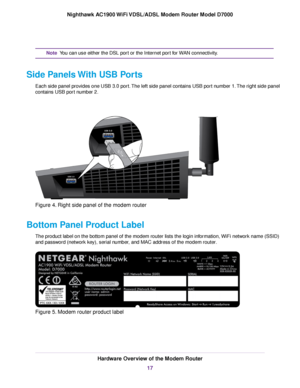 Page 17You can use either the DSL port or the Internet port for WAN connectivity.
Note
Side Panels With USB Ports Each side panel provides one USB 3.0 port. The left side panel contains USB port number 1. The right side panel
contains USB port number 2. Figure 4. Right side panel of the modem router
Bottom Panel Product Label The product label on the bottom panel of the modem router lists the login information, WiFi network name (SSID)
and password (network key), serial number, and MAC address of the 
modem...