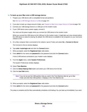 Page 163To back up your Mac onto a USB storage device:
1.
Prepare your USB device with a compatible format and partitions.
See Set Up a USB Storage Device on a Mac on page 161.
2. If y
ou plan to back up a large amount of data, see Prepare to Back Up a Large Amount of Data
 on page 162.
3. Connect y
our USB storage device to a USB port on the modem router.
4. If y

our USB device uses a power supply, connect it.
You must use the power supply when you connect the USB device to the modem router
.
When you connect...