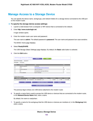 Page 164Manage Access to a Storage Device
You can specify the device name, workgroups, and network folders for a storage device connected to the USB port
on the modem router.T
o specify the storage device access settings: 1.
Launch a web browser from a computer or WiFi device that is connected to the network.
2. Enter 
http://www.routerlogin.net.
A login window opens.
3. Enter the 
modem router user name and password.
The user name is admin. The default password is password. The user name and password are...