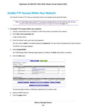 Page 166Enable FTP Access Within Your Network
File Transfer Protocol (FTP) lets you download (receive) and upload (send) large files faster. For information about using FTP to access a storage device over the Internet, see Manage
Dynamic DNS and Access Stor
age Devices Through the Internet
 on page 175.
Note
T
o enable FTP access within your network: 1.
Launch a web browser from a computer or WiFi device that is connected to the network.
2. Enter 
http://www.routerlogin.net.
A login window opens.
3. Enter the...