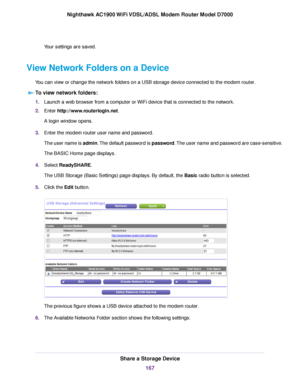 Page 167Your settings are saved.
View Network Folders on a Device You can view or change the network folders on a USB storage device connected to the modem router.T
o view network folders: 1.
Launch a web browser from a computer or WiFi device that is connected to the network.
2. Enter 
http://www.routerlogin.net.
A login window opens.
3. Enter the 
modem router user name and password.
The user name is 
admin. The default password is password. The user name and password are case-sensitive.
The BASIC Home page...