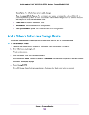 Page 168•
Share Name. The default share name is USB_Storage.
• Read Access and Write Access
. The permissions and access controls on the network folder. All–no
password (the default) allows all users to access the network folder. The password for admin is the same
one that you use to log in to the 
modem router.
• Folder Name. Full path of the network folder.
• V

olume Name. Volume name from the storage device.
• T

otal Space and Free Space
. The current utilization of the storage device.
Add a Network Folder...