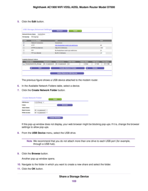 Page 1695.
Click the Edit button. The previous figure shows a USB device attached to the modem router
.
6. In the Available Network Folders table, select a device.
7. Click the 
Create Network Folder button. If this pop-up window does not display, your web browser might be blocking pop-ups. If it is, change the browser
settings to allow pop-ups.
8. From the 
USB Device menu, select the USB drive. We recommend that you do not attach more than one drive to each USB port (for example,
through a USB hub).
Note
9....