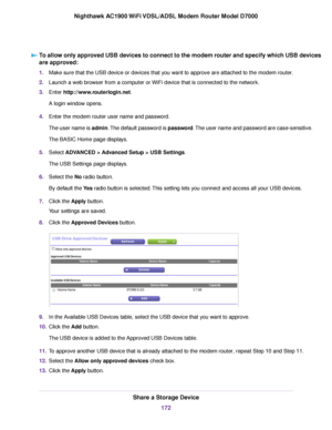 Page 172To allow only approved USB devices to connect to the modem router and specify which USB devices
are approved:
1.
Make sure that the USB device or devices that you want to approve are attached to the modem router.
2. Launch a web browser from a computer or WiFi device that is connected to the network.
3. Enter 
http://www.routerlogin.net.
A login window opens.
4. Enter the 
modem router user name and password.
The user name is 
admin. The default password is password. The user name and password are...