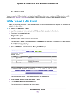 Page 173Your settings are saved.
To approve another USB device that is not attached to a USB port, first remove an attached USB device from a USB
port (see Safely Remove a USB Device on page 173), attach the other USB device, and repeat this procedure.
Safely Remove a USB Device Before you physically disconnect a USB device from the USB port on the modem router, log in to the modem router,
and take the drive offline.To remove a USB device safely: 1.
Launch a web browser from a computer or WiFi device that is...