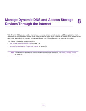 Page 1758
Manage Dynamic DNS and Access Storage
Devices Through the Internet
With Dynamic DNS, you can use the Internet and a personal domain name to access a USB storage device that is
attached to a USB port on the modem router when you are not home. If you know the IP address of the modem router
(and the IP address did not change), y
ou can also access the USB storage device by using the IP address.
This chapter includes the following sections:
• Set Up and Manage Dynamic DNS on page 176
• Access Stor

age...