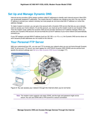 Page 176Set Up and Manage Dynamic DNS
Internet service providers (ISPs) assign numbers called IP addresses to identify each Internet account. Most ISPs
use dynamically assigned IP addresses. This means that the IP address can change at any time. You can use the
IP address to access your network remotely, but most people do not know what their IP address is or when this
address changes.
To make it easier to connect, you can get a free account with a Dynamic DNS service that lets you use a domain
name to access...