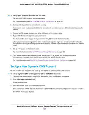 Page 177To set up your personal account and use FTP:
1.
Get your NETGEAR Dynamic DNS domain name.
For more information, see Set Up a New Dynamic DNS Account on page 177.
2. Make sure that your Internet connection is working.
Your 
modem router must use a direct Internet connection. It cannot connect to a different router to access the
Internet.
3. Connect a USB storage device to one of the USB ports of the modem router
.
4. If your USB device uses a power supply, connect it.
You must use the power supply when...