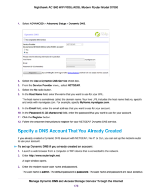 Page 1784.
Select ADVANCED > Advanced Setup > Dynamic DNS. 5.
Select the 
Use a Dynamic DNS Service check box.
6. F
rom the Service Provider menu, select NETGEAR.
7. Select the No radio button.
8. In the 
Host Name field, enter the name that you want to use for your URL.
The host name is sometimes called the domain name. Your free URL includes the host name that you specify
and ends with mynetgear.com. For example, specify MyName.mynetgear.com
.
9. In the 
Email field, enter the email address that you want to...