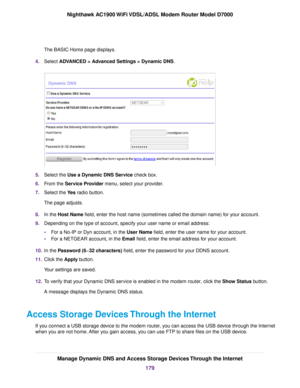 Page 179The BASIC Home page displays.
4. Select ADVANCED > Advanced Settings > Dynamic DNS. 5.
Select the 
Use a Dynamic DNS Service check box.
6. F
rom the Service Provider menu, select your provider.
7. Select the 
Yes radio button.
The page adjusts.
8. In the 
Host Name field, enter the host name (sometimes called the domain name) for your account.
9. Depending on the type of account, specify your user name or email address:
•For a No-IP or Dyn account, in the 
User Name field, enter the user name for your...