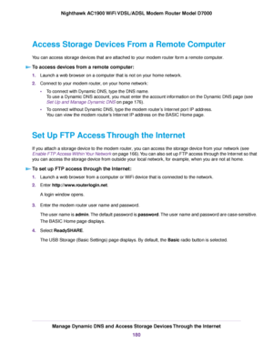 Page 180Access Storage Devices From a Remote Computer
You can access storage devices that are attached to your modem router form a remote computer.
T
o access devices from a remote computer: 1.
Launch a web browser on a computer that is not on your home network.
2. Connect to your 
modem router, on your home network:
• T
o connect with Dynamic DNS, type the DNS name.
To use a Dynamic DNS account, you must enter the account information on the Dynamic DNS page (see
Set Up and Manage Dynamic DNS on page 
176).
• T...