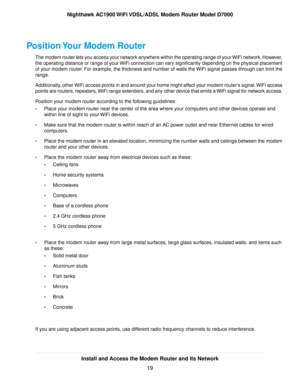 Page 19Position Your Modem Router
The modem router lets you access your network anywhere within the operating range of your WiFi network. However,
the oper

ating distance or range of your WiFi connection can vary significantly depending on the physical placement
of your modem router. For example, the thickness and number of walls the WiFi signal passes through can limit the
range.
Additionally, other WiFi access points in and around your home might affect your modem router’s signal. WiFi access
points are...