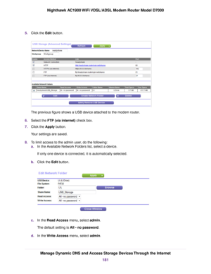 Page 1815.
Click the Edit button. The previous figure shows a USB device attached to the modem router
.
6. Select the 
FTP (via internet) check box.
7. Clic
k the 
Apply button.
Your settings are saved.
8. To limit access to the admin user, do the following:
a.In the Available Network Folders list, select a device.
If only one device is connected, it is automatically selected.
b. Click the 
Edit button. c.
In the 
Read Access menu, select admin.
The def
ault setting is 
All - no password.
d. In the Write Access...