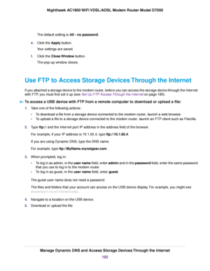 Page 182The default setting is All - no password.
e
. Click the Apply button.
Y

our settings are saved.
f. Click the 
Close Window button.
The pop-up window closes.
Use FTP to Access Storage Devices Through the Internet
If you attached a storage device to the modem router, before you can access the storage device through the Internet
with FTP, you must first set it up (see Set Up FTP Access Through the Internet on page 180). T

o access a USB device with FTP from a remote computer to download or upload a file:...