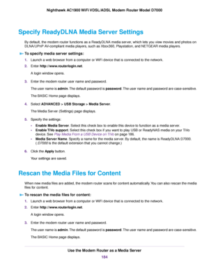 Page 184Specify ReadyDLNA Media Server Settings
By default, the modem router functions as a ReadyDLNA media server, which lets you view movies and photos on
DLNA/UPnP AV-compliant media players, such as Xbox360, Playstation, and NETGEAR media players.To specify media server settings: 1.
Launch a web browser from a computer or WiFi device that is connected to the network.
2. Enter http://www.routerlogin.net.
A login window opens.
3. Enter the modem router user name and password.
The user name is admin. The...