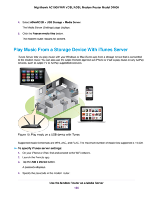 Page 1854.
Select ADVANCED > USB Storage > Media Server.
The Media Ser
ver (Settings) page displays.
5. Click the Rescan media files button.
The 
modem router rescans for content.
Play Music From a Storage Device With iTunes Server iTunes Server lets you play music with your Windows or Mac iTunes app from a storage device that is connected
to the modem router. You can also use the Apple Remote app from an iPhone or iPad to play music on any AirPlay
de

vices, such as Apple TV or AirPlay-supported receivers....