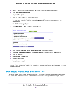 Page 186a.
Launch a web browser from a computer or WiFi device that is connected to the network.
b. Enter http://www.routerlogin.net.
A login window opens.
c. Enter the 
modem router user name and password.
The user name is 
admin. The default password is password. The user name and password are
case-sensitive.
The BASIC Home page displays.
d. Select ADVANCED > USB Functions > Media Server. e.
Make sure that the Enable iTunes Server (Music Only) check box is selected.
f

. If the 
Enter Passcode displayed on the...