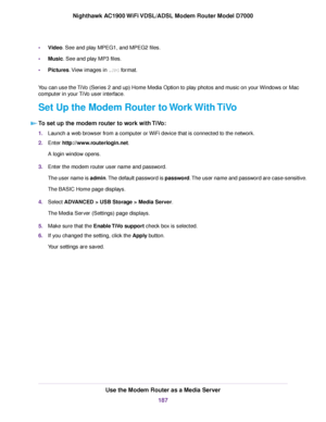 Page 187•
Video. See and play MPEG1, and MPEG2 files.
• Music
. See and play MP3 files.
• Pictures. View images in 
.JPG format.
You can use the TiVo (Series 2 and up) Home Media Option to play photos and music on your Windows or Mac
computer in your TiVo user interface.
Set Up the Modem Router to Work With TiVo T

o set up the modem router to work with TiVo: 1.
Launch a web browser from a computer or WiFi device that is connected to the network.
2. Enter 
http://www.routerlogin.net.
A login window opens.
3....