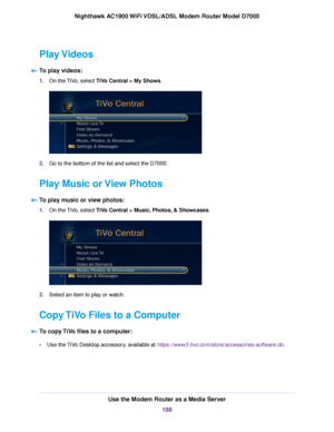 Page 188Play Videos
To play videos: 1.
On the TiVo, select TiVo Central > My Shows. 2.
Go to the bottom of the list and select the D7000.
Play Music or View Photos To play music or view photos: 1.
On the TiVo, select 
TiVo Central > Music, Photos, & Showcases. 2.
Select an item to play or watch.
Copy TiVo Files to a Computer To copy TiVo files to a computer: •
Use the TiVo Desktop accessory, available at https://www3.tivo.com/store/accessories-software.do. Use the Modem Router as a Media Server
188
Nighthawk...