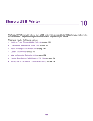 Page 18910
Share a USB Printer
The ReadySHARE Printer utility lets you share a USB printer that is connected to the USB port on your modem router.
You can share this USB printer among the Windows and Mac computers on your network.
The chapter includes the following sections:
•Install the Printer Driver and Cable the Printer on page 190
• Do
wnload the ReadySHARE Printer Utility
 on page 190
• Install the ReadySHARE Pr
inter Utility on page 
190
• Use the Shared Printer on page 193
• Vie

w or Change the Status...