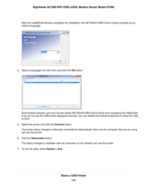 Page 192After the InstallShield Wizard completes the installation, the NETGEAR USB Control Center prompt\
s you to
select a language.
4.
Select a language from the menu and click the OK button. Some firewall software, such as Comodo, blocks NETGEAR USB Control Center from accessing the USB printer.
If you do not see the USB printer displayed onscreen, you can disable the firewall temporarily to allow the utility
to work.
5. Select the printer and click the Connect button.
The pr
inter status changes to Manually...