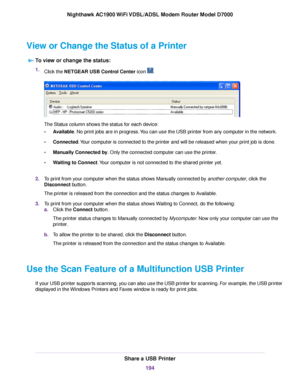 Page 194View or Change the Status of a Printer
To view or change the status: 1.
Click the NETGEAR USB Control Center icon  .
The Status column shows the status for each device:
•
Available. No print jobs are in progress. You can use the USB printer from any computer in the network.
• Connected. Your computer is connected to the printer and will be released when your print job is done.
• Man
ually Connected by
. Only the connected computer can use the printer.
• Waiting to Connect. Your computer is not connected...