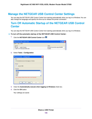 Page 196Manage the NETGEAR USB Control Center Settings
You can stop the NETGEAR USB Control Center from starting automatically when you log in to Windows. You can
also change the language and specify the time-out to release the printer connection.
Turn Off Automatic Startup of the NETGEAR USB Control
Center
You can stop the NETGEAR USB Control Center from starting automatically when you log in to Windows.
To turn off the automatic startup of the NETGEAR USB Control Center: 1.
Click the NETGEAR USB Control Center...