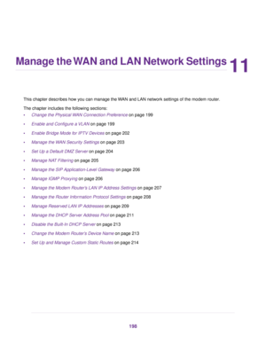 Page 19811
Manage the WAN and LAN Network Settings
This chapter describes how you can manage the WAN and LAN network settings of the modem router.
The chapter includes the f
ollowing sections:
• Change the Physical WAN Connection Preference
 on page 199
• Enab
le and Configure a VLAN on page 199
• Enab

le Bridge Mode for IPTV Devices
 on page 202
• Manage the 
WAN Security Settings on page 203
• Set Up a Def

ault DMZ Server on page 
204
• Manage NAT Filtering
 on page 205
• Manage the SIP Application-Le
vel...