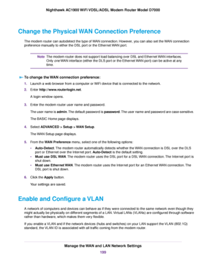 Page 199Change the Physical WAN Connection Preference
The modem router can autodetect the type of WAN connection. However, you can also set the WAN connection
pref
erence manually to either the DSL port or the Ethernet WAN port. The 
modem router does not support load balancing over DSL and Ethernet WAN interfaces.
Only 
one WAN interface (either the DLS port or the Ethernet WAN port) can be active at any
time.
Note
To change the WAN connection preference: 1.
Launch a web browser from a computer or WiFi device...